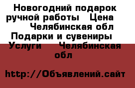 Новогодний подарок ручной работы › Цена ­ 800 - Челябинская обл. Подарки и сувениры » Услуги   . Челябинская обл.